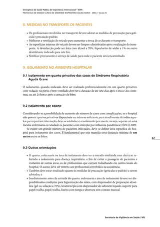 22
Secretaria de Vigilância em Saúde / MS
Emergência de Saúde Pública de Importância Internacional • ESPII
PROTOCOLO DE MANEJO CLÍNICO DE SÍNDROME RESPIRATÓRIA AGUDA GRAVE – SRAG • Versão IV
8. MEDIDAS NO TRANSPORTE DE PACIENTES
•	 Os profissionais envolvidos no transporte devem adotar as medidas de precaução para gotí-
cula e precaução padrão.
•	 Melhorar a ventilação do veículo para aumentar a troca de ar durante o transporte.
•	 As superfícies internas do veículo devem ser limpas e desinfetadas após a realização do trans-
porte. A desinfecção pode ser feita com álcool a 70%, hipoclorito de sódio a 1% ou outro
desinfetante indicado para este fim.
•	 Notificar previamente o serviço de saúde para onde o paciente será encaminhado.
9. ISOLAMENTO NO AMBIENTE HOSPITALAR
9.1 Isolamento em quarto privativo dos casos de Síndrome Respiratória
	 Aguda Grave
O isolamento, quando indicado, deve ser realizado preferencialmente em um quarto privativo,
com vedação na porta e bem ventilado deve ter a duração de até sete dias após o início dos sinto-
mas, ou até 24 horas após a cessação da febre.
9.2 Isolamento por coorte
Considerando-se a possibilidade de aumento do número de casos com complicações, se o hospital
não possuir quartos privativos disponíveis em número suficiente para atendimento de todos aque-
les que requeiram internação, deve-se estabelecer o isolamento por coorte, ou seja, separar em uma
mesma enfermaria ou unidade os pacientes com infecção por influenza pandêmica (H1N1) 2009.
Se existir um grande número de pacientes infectados, deve-se definir área específica do hos-
pital para isolamento dos casos. É fundamental que seja mantida uma distância mínima de um
metro entre os leitos.
9.3 Outras orientações
•	 O quarto, enfermaria ou área de isolamento deve ter a entrada sinalizada com alerta se re-
ferindo a isolamento para doença respiratória, a fim de evitar a passagem de pacientes e
visitantes de outras áreas ou de profissionais que estejam trabalhando em outros locais do
hospital. O acesso deve ser restrito aos profissionais envolvidos na assistência;
•	 Também deve estar sinalizado quanto às medidas de precaução (gotículas e padrão) a serem
adotadas; e
•	 Imediatamente antes da entrada do quarto, enfermaria e área de isolamento devem ser dis-
ponibilizadas condições para higienização das mãos, com dispensador de preparação alcoó-
lica (gel ou solução a 70%), lavatório/pia com dispensador de sabonete líquido, suporte para
papel-toalha, papel-toalha, lixeira com tampa e abertura sem contato manual.
 