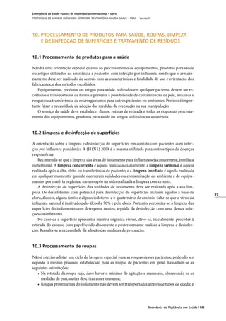 23
Secretaria de Vigilância em Saúde / MS
Emergência de Saúde Pública de Importância Internacional • ESPII
PROTOCOLO DE MANEJO CLÍNICO DE SÍNDROME RESPIRATÓRIA AGUDA GRAVE – SRAG • Versão IV
10. PROCESSAMENTO DE PRODUTOS PARA SAÚDE, ROUPAS, LIMPEZA
	E DESINFECÇÃO DE SUPERFÍCIES E TRATAMENTO DE RESÍDUOS
10.1 Processamento de produtos para a saúde
Não há uma orientação especial quanto ao processamento de equipamentos, produtos para saúde
ou artigos utilizados na assistência a pacientes com infecção por influenza, sendo que o armaze-
namento deve ser realizado de acordo com as características e finalidade de uso e orientação dos
fabricantes, e dos métodos escolhidos.
Equipamentos, produtos ou artigos para saúde, utilizados em qualquer paciente, devem ser re-
colhidos e transportados de forma a prevenir a possibilidade de contaminação de pele, mucosas e
roupas ou a transferência de microrganismos para outros pacientes ou ambientes. Por isso é impor-
tante frisar a necessidade da adoção das medidas de precaução na sua manipulação.
O serviço de saúde deve estabelecer fluxos, rotinas de retirada e todas as etapas do processa-
mento dos equipamentos, produtos para saúde ou artigos utilizados na assistência.
	
10.2 Limpeza e desinfecção de superfícies
A orientação sobre a limpeza e desinfecção de superfícies em contato com pacientes com infec-
ção por influenza pandêmica A (H1N1) 2009 é a mesma utilizada para outros tipos de doenças
respiratórias.
Recomenda-se que a limpeza das áreas de isolamento para influenza seja concorrente, imediata
ou terminal. A limpeza concorrente é aquela realizada diariamente; a limpeza terminal é aquela
realizada após a alta, óbito ou transferência do paciente; e a limpeza imediata é aquela realizada
em qualquer momento, quando ocorrerem sujidades ou contaminação do ambiente e de equipa-
mentos por matéria orgânica, mesmo após ter sido realizada a limpeza concorrente.
A desinfecção de superfícies das unidades de isolamento deve ser realizada após a sua lim-
peza. Os desinfetantes com potencial para desinfecção de superfícies incluem aqueles à base de
cloro, álcoois, alguns fenóis e alguns iodóforos e o quaternário de amônio. Sabe-se que o vírus da
influenza sazonal é inativado pelo álcool a 70% e pelo cloro. Portanto, preconiza-se a limpeza das
superfícies do isolamento com detergente neutro, seguida da desinfecção com uma dessas solu-
ções desinfetantes.
No caso de a superfície apresentar matéria orgânica visível, deve-se, inicialmente, proceder à
retirada do excesso com papel/tecido absorvente e posteriormente realizar a limpeza e desinfec-
ção. Ressalta-se a necessidade da adoção das medidas de precaução.
10.3 Processamento de roupas
Não é preciso adotar um ciclo de lavagem especial para as roupas desses pacientes, podendo ser
seguido o mesmo processo estabelecido para as roupas de pacientes em geral. Ressaltam-se as
seguintes orientações:
•	 Na retirada da roupa suja, deve haver o mínimo de agitação e manuseio, observando-se as
medidas de precauções descritas anteriormente;
•	 Roupas provenientes do isolamento não devem ser transportadas através de tubos de queda; e
 