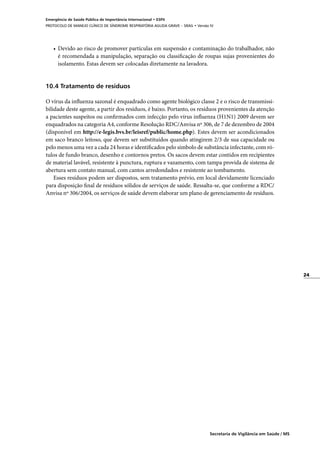 24
Secretaria de Vigilância em Saúde / MS
Emergência de Saúde Pública de Importância Internacional • ESPII
PROTOCOLO DE MANEJO CLÍNICO DE SÍNDROME RESPIRATÓRIA AGUDA GRAVE – SRAG • Versão IV
•	 Devido ao risco de promover partículas em suspensão e contaminação do trabalhador, não
é recomendada a manipulação, separação ou classificação de roupas sujas provenientes do
isolamento. Estas devem ser colocadas diretamente na lavadora.
10.4 Tratamento de resíduos
	
O vírus da influenza sazonal é enquadrado como agente biológico classe 2 e o risco de transmissi-
bilidade deste agente, a partir dos resíduos, é baixo. Portanto, os resíduos provenientes da atenção
a pacientes suspeitos ou confirmados com infecção pelo vírus influenza (H1N1) 2009 devem ser
enquadrados na categoria A4, conforme Resolução RDC/Anvisa nº 306, de 7 de dezembro de 2004
(disponível em http://e-legis.bvs.br/leisref/public/home.php). Estes devem ser acondicionados
em saco branco leitoso, que devem ser substituídos quando atingirem 2/3 de sua capacidade ou
pelo menos uma vez a cada 24 horas e identificados pelo símbolo de substância infectante, com ró-
tulos de fundo branco, desenho e contornos pretos. Os sacos devem estar contidos em recipientes
de material lavável, resistente à punctura, ruptura e vazamento, com tampa provida de sistema de
abertura sem contato manual, com cantos arredondados e resistente ao tombamento.
Esses resíduos podem ser dispostos, sem tratamento prévio, em local devidamente licenciado
para disposição final de resíduos sólidos de serviços de saúde. Ressalta-se, que conforme a RDC/
Anvisa nº 306/2004, os serviços de saúde devem elaborar um plano de gerenciamento de resíduos.
 