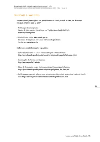 25
Secretaria de Vigilância em Saúde / MS
Emergência de Saúde Pública de Importância Internacional • ESPII
PROTOCOLO DE MANEJO CLÍNICO DE SÍNDROME RESPIRATÓRIA AGUDA GRAVE – SRAG • Versão IV
TELEFONES E LINKS ÚTEIS
Informações à população e aos profissionais de saúde, das 8h às 19h, em dias úteis
DISQUE-SAÚDE: 0800 61 1997
• 	Notificação de emergências
	 Centro de Informações Estratégicas em Vigilância em Saúde/SVS/MS:
	 notifica@saude.gov.br
• 	Ministério da Saúde: www.saude.gov.br
	 Secretaria de Vigilância em Saúde: www.saude.gov.br/svs
	 Anvisa: www.anvisa.gov.br
Endereços com informações específicas
• 	Portal do Ministério da Saúde com informações sobre influenza:
	 http://portal.saude.gov.br/portal/saude/profissional/area.cfm?id_area=1534
• 	Informações da Anvisa aos viajantes:
	 http://anvisa.gov.br/viajante
• 	Plano de Preparação para o Enfrentamento da Pandemia de Influenza:
	 http://portal.saude.gov.br/portal/arquivos/pdf/plano_flu_final.pdf
• 	Publicações e materiais sobre o tema se encontram disponíveis no seguinte endereço eletrô-
nico: http://anvisa.gov.br/servicosaude/controle/publicacoes.htm
 