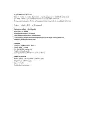 © 2010. Ministério da Saúde
Todos os direitos reservados. É permitida a reprodução parcial ou total desta obra, desde
que citada a fonte e que não seja para venda ou qualquer fim comercial.
A responsabilidade pelos direitos autorais de textos e imagens desta obra é da área técnica.
Tiragem: 1ª edição – 2010 – versão para web
Elaboração, edição e distribuição
MINISTÉRIO DA SAÚDE
Secretaria de Vigilância em Saúde
Departamento de Vigilância Epidemiológica
Organização: Gabinete Permanente de Emergências de Saúde Pública/Devep/SVS
Produção: Núcleo de Comunicação
Endereço
Esplanada dos Ministérios, Bloco G
Edifício Sede, 1º andar
CEP: 70058-900, Brasília – DF
E-mail: svs@saude.gov.br
Endereço eletrônico: http://www.saude.gov.br/svs
Produção editorial
Projeto gráfico: Fabiano Camilo e Sabrina Lopes
Diagramação: Sabrina Lopes
Capa: Fred Lobo
Revisão: Luciene de Assis
 