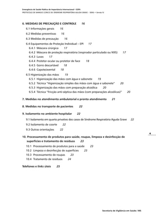 4
Secretaria de Vigilância em Saúde / MS
Emergência de Saúde Pública de Importância Internacional • ESPII
PROTOCOLO DE MANEJO CLÍNICO DE SÍNDROME RESPIRATÓRIA AGUDA GRAVE – SRAG • Versão IV
6. MEDIDAS DE PRECAUÇÃO E CONTROLE	 16
6.1 Informações gerais	 16
6.2 Medidas preventivas	 16
6.3 Medidas de precaução	 16
6.4 Equipamentos de Proteção Individual – EPI	 17
6.4.1	 Máscara cirúrgica	 17
6.4.2	 Máscara de proteção respiratória (respirador particulado ou N95)	 17
6.4.3	 Luvas	 17
6.4.4	 Protetor ocular ou protetor de face	 18
6.4.5	 Gorro descartável	 18
6.4.6	 Capote/avental	 18
6.5 Higienização das mãos	 19
6.5.1	 Higienização das mãos com água e sabonete	 19
6.5.2	Técnica “Higienização simples das mãos com água e sabonete”	 20
6.5.3	 Higienização das mãos com preparação alcoólica	 20
6.5.4	Técnica “Fricção anti-séptica das mãos (com preparações alcoólicas)”	 20
7. Medidas no atendimento ambulatorial e pronto atendimento	 21
8. Medidas no transporte de pacientes	 22
9. Isolamento no ambiente hospitalar	 22
9.1 Isolamento em quarto privativo dos casos de Síndrome Respiratória Aguda Grave	 22
9.2 Isolamento de coorte	 22
9.3 Outras orientações	 22
10. Processamento de produtos para saúde, roupas, limpeza e desinfecção de
superfícies e tratamento de resíduos	 23
10.1	 Processamento de produtos para a saúde	 23
10.2	 Limpeza e desinfecção de superfícies	 23
10.3	 Processamento de roupas	 23
10.4	Tratamento de resíduos	 24
Telefones e links úteis	 25
 
