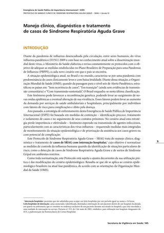 5
Secretaria de Vigilância em Saúde / MS
Emergência de Saúde Pública de Importância Internacional • ESPII
PROTOCOLO DE MANEJO CLÍNICO DE SÍNDROME RESPIRATÓRIA AGUDA GRAVE – SRAG • Versão IV
Manejo clínico, diagnóstico e tratamento
de casos de Síndrome Respiratória Aguda Grave
INTRODUÇÃO
	
Diante da pandemia de influenza desencadeada pela circulação, entre seres humanos, do vírus
influenza pandêmico (H1N1) 2009 e com base no conhecimento atual sobre a disseminação mun-
dial deste vírus, o Ministério da Saúde elaborou e revisa constantemente os protocolos com o ob-
jetivo de adequar as medidas estabelecidas no Plano Brasileiro de Preparação para uma Pandemia
de Influenza (PBPPI), a cada novo cenário em que o país se encontra.
A situação epidemiológica atual, no Brasil e no mundo, caracteriza-se por uma pandemia com
predominância de casos clinicamente leves e com baixa letalidade. Diante dessa situação, a Organi-
zação Mundial de Saúde (OMS), quando da passagem para o nível seis de Alerta Pandêmico, estra-
tificou os países em: “Sem ocorrência de casos”, “Em transição” (ainda sem evidências de transmis-
são comunitária) e “Com transmissão sustentada”. O Brasil enquadra-se nesta última classificação.
Este fenômeno pode favorecer a recombinação genética, podendo levar ao surgimento de no-
vas ondas epidêmicas e eventual alteração de sua virulência. Esses fatores podem levar ao aumento
da demanda por serviços de saúde ambulatoriais e hospitalares, principalmente por indivíduos
com fatores de risco para complicações e óbito pela doença.
Ano passado, a estratégia de enfrentamento desta Emergência de Saúde Pública de Importância
Internacional (ESPII) foi baseada em medidas de contenção – identificação precoce, tratamento
e isolamento de casos e no seguimento de seus contatos próximos. No cenário atual esta estraté-
gia perde importância e efetividade – fenômeno esperado na transmissão de agentes infecciosos,
particularmente com as características dos vírus influenza – requerendo medidas mais integradas
de monitoramento da situação epidemiológica e de priorização da assistência aos casos graves ou
com potencial de complicação.
Este Protocolo de Síndrome Respiratória Aguda Grave – SRAG trata do manejo clínico, diag-
nóstico e tratamento de casos de SRAG com internação hospitalar,1
cujo objetivo é normatizar
as medidas de controle da influenza humana quando da identificação de situações particulares de
risco, como a detecção de casos de Síndrome Respiratória Aguda Grave e de surtos de Síndrome
Gripal em ambientes restritos.
Como toda normatização, este Protocolo está sujeita a ajustes decorrentes da sua utilização prá-
tica e das modificações do cenário epidemiológico. Ressalta-se que ele se aplica ao cenário epide-
miológico brasileiro na atual fase pandêmica, de acordo com as orientações da Organização Mun-
dial da Saúde (OMS).
1
Internação hospitalar: pacientes que são admitidos para ocupar um leito hospitalar por um período igual ou maior a 24 horas.
Leito hospitalar de internação: cama numerada e identificada, destinada à internação de um paciente dentro de um hospital, localizada
em quarto ou enfermaria, que se constitui no endereço exclusivo de um paciente durante sua estada no hospital e que está vinculada a
uma unidade de internação ou serviço. Portaria nº 312, de 2 de maio de 2002, estabelece, para utilização nos hospitais integrantes do
SUS, a padronização da Nomenclatura do Censo Hospitalar.
 