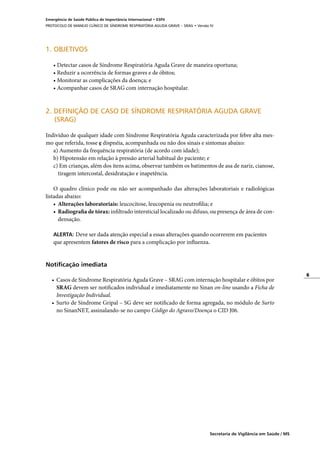 6
Secretaria de Vigilância em Saúde / MS
Emergência de Saúde Pública de Importância Internacional • ESPII
PROTOCOLO DE MANEJO CLÍNICO DE SÍNDROME RESPIRATÓRIA AGUDA GRAVE – SRAG • Versão IV
1. OBJETIVOS
• Detectar casos de Síndrome Respiratória Aguda Grave de maneira oportuna;
• Reduzir a ocorrência de formas graves e de óbitos;
• Monitorar as complicações da doença; e
• Acompanhar casos de SRAG com internação hospitalar.
2. DEFINIÇÃO DE CASO DE SÍNDROME RESPIRATÓRIA AGUDA GRAVE
	 (SRAG)
	
Indivíduo de qualquer idade com Síndrome Respiratória Aguda caracterizada por febre alta mes-
mo que referida, tosse e dispnéia, acompanhada ou não dos sinais e sintomas abaixo:
a) Aumento da frequência respiratória (de acordo com idade);
b) Hipotensão em relação à pressão arterial habitual do paciente; e
c) Em crianças, além dos itens acima, observar também os batimentos de asa de nariz, cianose,
tiragem intercostal, desidratação e inapetência.
O quadro clínico pode ou não ser acompanhado das alterações laboratoriais e radiológicas
listadas abaixo:
•	 Alterações laboratoriais: leucocitose, leucopenia ou neutrofilia; e
•	 Radiografia de tórax: infiltrado intersticial localizado ou difuso, ou presença de área de con-
densação.
ALERTA: Deve ser dada atenção especial a essas alterações quando ocorrerem em pacientes
que apresentem fatores de risco para a complicação por influenza.
Notificação imediata
• 	Casos de Síndrome Respiratória Aguda Grave – SRAG com internação hospitalar e óbitos por
SRAG devem ser notificados individual e imediatamente no Sinan on-line usando a Ficha de
Investigação Individual.
•	 Surto de Síndrome Gripal – SG deve ser notificado de forma agregada, no módulo de Surto
no SinanNET, assinalando-se no campo Código do Agravo/Doença o CID J06.
 