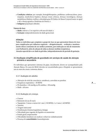 8
Secretaria de Vigilância em Saúde / MS
Emergência de Saúde Pública de Importância Internacional • ESPII
PROTOCOLO DE MANEJO CLÍNICO DE SÍNDROME RESPIRATÓRIA AGUDA GRAVE – SRAG • Versão IV
•	 Condições crônicas: por exemplo, hemoglobinopatias, problemas cardiovasculares, pneu-
mopatias, insuficiência hepática, doenças renais crônicas, doenças neurológicas, doenças
metabólicas (diabetes mellitus e obesidade grau III (Índice de Massa Corporal maior ou igual
a 40) e doença genética (Síndrome de Down); e
•	 Indígenas (população aldeada).
Fatores de risco
•	 Idade: inferior a 2 ou superior a 60 anos de idade; e
•	 Gestação: independentemente da idade gestacional.
ATENÇÃO
Todos os indivíduos que compõem o grupo de risco ou que apresentem fatores de risco
para complicações por influenza requerem – obrigatoriamente – avaliação e monitora-
mento clínico constantes de seu médico assistente, para indicação ou não de tratamento
com Oseltamivir, além da adoção de todas as demais medidas terapêuticas.
Atenção especial deve ser dada às grávidas, independentemente do período de gestação.
3.3 Avaliação simplificada de gravidade em serviços de saúde de atenção
	 primária e secundária
Os indivíduos que apresentem sintomas de gripe, inicialmente, devem ser acompanhados pela
Atenção Básica. Os casos de SRAG deverão ser encaminhados para o Hospital, se apresentarem
um ou mais dos sinais e sintomas abaixo.
3.3.1 Avaliação em adultos
•	 Alteração do nível de consciência, sonolência, convulsão ou paralisia
•	 Frequência respiratória > 30 IRPM
•	 PA diastólica < 60 mmHg ou PA sistólica < 90 mmHg
•	 Idade > 60 anos
3.3.2 Avaliação em crianças
•	 Cianose
•	 Batimento de asa de nariz
•	 Taquipnéia: 2 meses a menor de 1 ano (>50 IRPM); 1 a 5 anos (>40 IRPM)
•	 Toxemia
•	 Tiragem intercostal
•	 Desidratação/vômitos/inapetência, letargia
•	 Dificuldade para ingestão de líquidos ou amamentar
•	 Estado geral comprometido
•	 Dificuldades familiares em medicar e observar cuidadosamente
•	 Presença de comorbidades/imunodepressão
 
