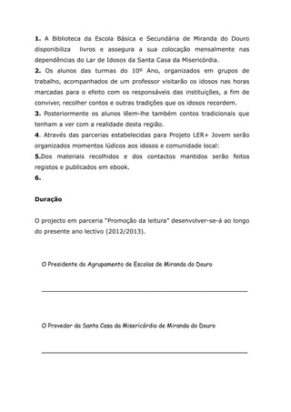 1. A Biblioteca da Escola Básica e Secundária de Miranda do Douro
disponibiliza livros e assegura a sua colocação mensalmente nas
dependências do Lar de Idosos da Santa Casa da Misericórdia.
2. Os alunos das turmas do 10º Ano, organizados em grupos de
trabalho, acompanhados de um professor visitarão os idosos nas horas
marcadas para o efeito com os responsáveis das instituições, a fim de
conviver, recolher contos e outras tradições que os idosos recordem.
3. Posteriormente os alunos lêem-lhe também contos tradicionais que
tenham a ver com a realidade desta região.
4. Através das parcerias estabelecidas para Projeto LER+ Jovem serão
organizados momentos lúdicos aos idosos e comunidade local:
5.Dos materiais recolhidos e dos contactos mantidos serão feitos
registos e publicados em ebook.
6.
Duração
O projecto em parceria “Promoção da leitura” desenvolver-se-á ao longo
do presente ano lectivo (2012/2013).
O Presidente do Agrupamento de Escolas de Miranda do Douro
________________________________________________________
O Provedor da Santa Casa da Misericórdia de Miranda do Douro
________________________________________________________
 