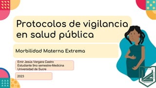 2023
Protocolos de vigilancia
en salud pública
Emir Jesús Vergara Castro
Estudiante 9no semestre-Medicina
Universidad de Sucre
Morbilidad Materna Extrema
 