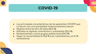 COVID-19
● Las principales características de las gestantes COVID19 que
cursaron con una morbilidad materna extrema fueron:
● Mujeres entre los 20 a 29 años (46,4 %)
● Afiliadas al régimen contributivo y subsidiado (92,4 %)
● Pertenecientes a otros grupos poblaciones (94,3 %)
● Según la nacionalidad el 95,8 % eran colombianas y el 4,1 %
venezolanas
 