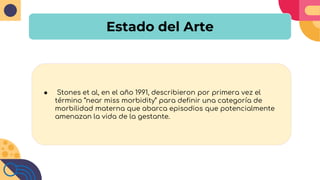 Estado del Arte
● Stones et al, en el año 1991, describieron por primera vez el
término “near miss morbidity” para definir una categoría de
morbilidad materna que abarca episodios que potencialmente
amenazan la vida de la gestante.
 