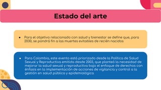 Estado del arte
● Para el objetivo relacionado con salud y bienestar se define que, para
2030, se pondrá fin a las muertes evitables de recién nacidos
● Para Colombia, este evento está priorizado desde la Política de Salud
Sexual y Reproductiva emitida desde 2003, que planteó la necesidad de
mejorar la salud sexual y reproductiva bajo el enfoque de derechos con
énfasis en la implementación de acciones de vigilancia y control a la
gestión en salud pública y epidemiológica
 