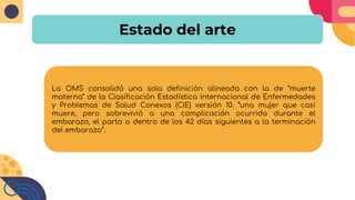 Estado del arte
La OMS consolidó una sola definición alineada con la de “muerte
materna” de la Clasificación Estadística Internacional de Enfermedades
y Problemas de Salud Conexos (CIE) versión 10. “una mujer que casi
muere, pero sobrevivió a una complicación ocurrida durante el
embarazo, el parto o dentro de los 42 días siguientes a la terminación
del embarazo’’.
 