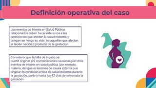 Definición operativa del caso
Los eventos de Interés en Salud Pública
relacionados deben hacer referencia a las
condiciones que afectan la salud materna y
pongan en riesgo su vida, no aquellas que afectan
al recién nacido o producto de la gestación.
Considerar que la falla de órgano se
puede originar por complicaciones causadas por otros
eventos de interés en salud pública (por ejemplo,
malaria, dengue) o lesiones de causa externa que
originan la condición crítica de salud materna durante
la gestación, parto y hasta los 42 días de terminada la
gestación.
 