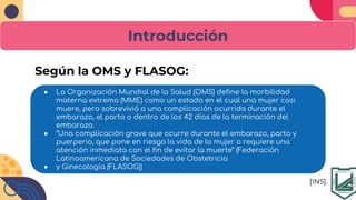 Introducción
● La Organización Mundial de la Salud (OMS) define la morbilidad
materna extrema (MME) como un estado en el cual una mujer casi
muere, pero sobrevivió a una complicación ocurrida durante el
embarazo, el parto o dentro de los 42 días de la terminación del
embarazo.
● “Una complicación grave que ocurre durante el embarazo, parto y
puerperio, que pone en riesgo la vida de la mujer o requiere una
atención inmediata con el fin de evitar la muerte” (Federación
Latinoamericana de Sociedades de Obstetricia
● y Ginecología (FLASOG))
Según la OMS y FLASOG:
[INS].
 