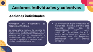 Acciones individuales y colectivas
Activación de mecanismos de
respuesta inmediata:
La aseguradora mediante la consulta del
Portal Web Sivigila, recepción de la
notificación superinmediata del Monitoreo
especial de EISP No Transmisibles o
comunicación por parte de la UPGD
realizará la atención y tratamiento en el
nivel de complejidad requerido.
Acciones individuales
● La notificación súper inmediata de
morbilidad materna extrema está
necesita contar con la
disponibilidad 24/7 para
notificación inmediata desde la
institución de salud, y la gestión de
situaciones con su respectiva
articulación con su entidad
territorial
 