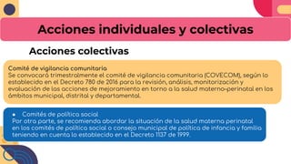 Acciones individuales y colectivas
Comité de vigilancia comunitaria
Se convocará trimestralmente el comité de vigilancia comunitaria (COVECOM), según lo
establecido en el Decreto 780 de 2016 para la revisión, análisis, monitorización y
evaluación de las acciones de mejoramiento en torno a la salud materno–perinatal en los
ámbitos municipal, distrital y departamental.
● Comités de política social
Por otra parte, se recomienda abordar la situación de la salud materna perinatal
en los comités de política social o consejo municipal de política de infancia y familia
teniendo en cuenta lo establecido en el Decreto 1137 de 1999.
Acciones colectivas
 
