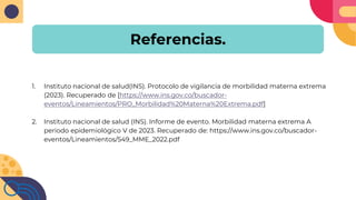 Referencias.
1. Instituto nacional de salud(INS). Protocolo de vigilancia de morbilidad materna extrema
(2023). Recuperado de [https://www.ins.gov.co/buscador-
eventos/Lineamientos/PRO_Morbilidad%20Materna%20Extrema.pdf]
2. Instituto nacional de salud (INS). Informe de evento. Morbilidad materna extrema A
periodo epidemiológico V de 2023. Recuperado de: https://www.ins.gov.co/buscador-
eventos/Lineamientos/549_MME_2022.pdf
 