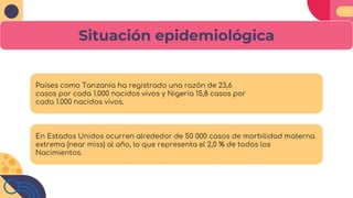 Situación epidemiológica
Países como Tanzania ha registrado una razón de 23,6
casos por cada 1.000 nacidos vivos y Nigeria 15,8 casos por
cada 1.000 nacidos vivos.
En Estados Unidos ocurren alrededor de 50 000 casos de morbilidad materna
extrema (near miss) al año, lo que representa el 2,0 % de todos los
Nacimientos.
 