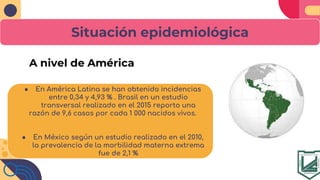 Situación epidemiológica
● En América Latina se han obtenido incidencias
entre 0,34 y 4,93 % . Brasil en un estudio
transversal realizado en el 2015 reporto una
razón de 9,6 casos por cada 1 000 nacidos vivos.
● En México según un estudio realizado en el 2010,
la prevalencia de la morbilidad materna extrema
fue de 2,1 %
 