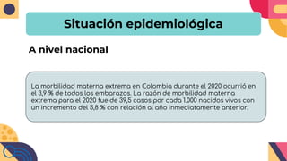 Situación epidemiológica
A nivel nacional
La morbilidad materna extrema en Colombia durante el 2020 ocurrió en
el 3,9 % de todos los embarazos. La razón de morbilidad materna
extrema para el 2020 fue de 39,5 casos por cada 1.000 nacidos vivos con
un incremento del 5,8 % con relación al año inmediatamente anterior.
 