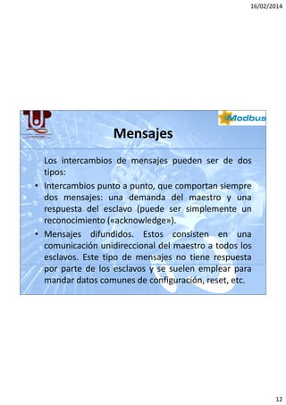 16/02/2014

Mensajes
Los intercambios de mensajes pueden ser de dos
tipos:
• Intercambios punto a punto, que comportan siempre
dos mensajes: una demanda del maestro y una
respuesta del esclavo (puede ser simplemente un
reconocimiento («acknowledge»).
• Mensajes difundidos. Estos consisten en una
comunicación unidireccional del maestro a todos los
esclavos. Este tipo de mensajes no tiene respuesta
por parte de los esclavos y se suelen emplear para
mandar datos comunes de configuración, reset, etc.

12

 