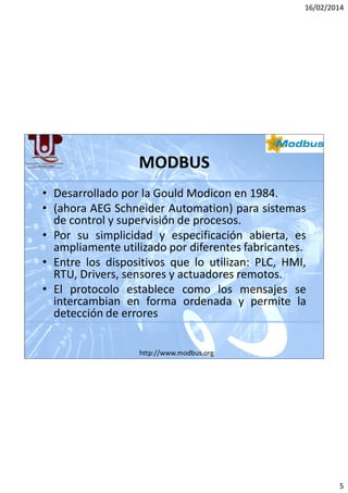 16/02/2014

MODBUS
• Desarrollado por la Gould Modicon en 1984.
• (ahora AEG Schneider Automation) para sistemas
de control y supervisión de procesos.
• Por su simplicidad y especificación abierta, es
ampliamente utilizado por diferentes fabricantes.
• Entre los dispositivos que lo utilizan: PLC, HMI,
RTU, Drivers, sensores y actuadores remotos.
• El protocolo establece como los mensajes se
intercambian en forma ordenada y permite la
detección de errores
http://www.modbus.org

5

 