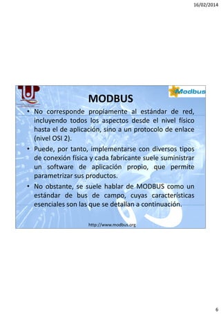16/02/2014

MODBUS
• No corresponde propiamente al estándar de red,
incluyendo todos los aspectos desde el nivel físico
hasta el de aplicación, sino a un protocolo de enlace
(nivel OSI 2).
• Puede, por tanto, implementarse con diversos tipos
de conexión física y cada fabricante suele suministrar
un software de aplicación propio, que permite
parametrizar sus productos.
• No obstante, se suele hablar de MODBUS como un
estándar de bus de campo, cuyas características
esenciales son las que se detallan a continuación.
http://www.modbus.org

6

 