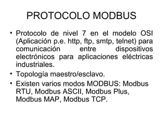 PROTOCOLO MODBUS 
• Protocolo de nivel 7 en el modelo OSI 
(Aplicación p.e. http, ftp, smtp, telnet) para 
comunicación entre dispositivos 
electrónicos para aplicaciones eléctricas 
industriales. 
• Topología maestro/esclavo. 
• Existen varios modos MODBUS: Modbus 
RTU, Modbus ASCII, Modbus Plus, 
Modbus MAP, Modbus TCP. 
 