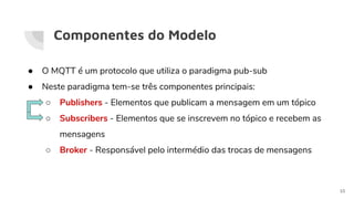 Componentes do Modelo
● O MQTT é um protocolo que utiliza o paradigma pub-sub
● Neste paradigma tem-se três componentes principais:
○ Publishers - Elementos que publicam a mensagem em um tópico
○ Subscribers - Elementos que se inscrevem no tópico e recebem as
mensagens
○ Broker - Responsável pelo intermédio das trocas de mensagens
10
 
