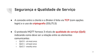 Segurança e Qualidade de Serviço
● A conexão entre o cliente e o Broker é feita via TCP (com opções
login) e o uso de criptografia (SSL/TLS)
● O protocolo MQTT fornece 3 níveis de qualidade de serviço (QoS)
indicando como deve ser a relação entre os elementos
comunicantes
○ QoS 0 - at most once
○ QoS 1 - at least once
○ QoS 2 - exactly once
14
 