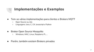 Implementações e Exemplos
● Tem-se várias implementações para clientes e Brokers MQTT
○ Open Source ou não
○ Linguagens: Java, C, C#, Javascript e Python
● Broker Open Source Mosquitto
○ Windows, MAC, Linux, Raspberry Pi, …
● Porém, também existem Brokers privados
17
 