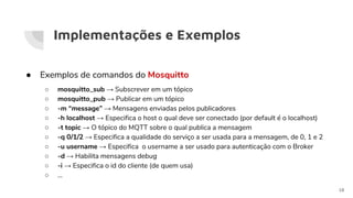 Implementações e Exemplos
● Exemplos de comandos do Mosquitto
○ mosquitto_sub → Subscrever em um tópico
○ mosquitto_pub → Publicar em um tópico
○ -m “message” → Mensagens enviadas pelos publicadores
○ -h localhost → Especifica o host o qual deve ser conectado (por default é o localhost)
○ -t topic → O tópico do MQTT sobre o qual publica a mensagem
○ -q 0/1/2 → Especifica a qualidade do serviço a ser usada para a mensagem, de 0, 1 e 2
○ -u username → Especifica o username a ser usado para autenticação com o Broker
○ -d → Habilita mensagens debug
○ -i → Especifica o id do cliente (de quem usa)
○ ...
18
 