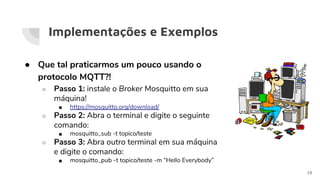 Implementações e Exemplos
● Que tal praticarmos um pouco usando o
protocolo MQTT?!
○ Passo 1: instale o Broker Mosquitto em sua
máquina!
■ https://mosquitto.org/download/
○ Passo 2: Abra o terminal e digite o seguinte
comando:
■ mosquitto_sub -t topico/teste
○ Passo 3: Abra outro terminal em sua máquina
e digite o comando:
■ mosquitto_pub -t topico/teste -m “Hello Everybody”
19
 