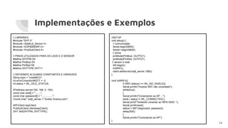 Implementações e Exemplos
24
// LIBRARIES
#include "DHT.h"
#include <Adafruit_Sensor.h>
#include <ESP8266WiFi.h>
#include <PubSubClient.h>
// PINOS UTILIZADOS PARA OS LEDS E O SENSOR
#define DHTPIN D4
#define PinBlue D5
#define PinRed D6
#define DHTTYPE DHT11
// DEFININDO ALGUMAS CONSTANTES E VARIAVEIS
String topic = "nodeMCU";
int errorConectionMQTT = -2;
int status = WL_IDLE_STATUS;
IPAddress server(192, 168, 0, 105);
const char ssid[] = "........";
const char password[] = "................";
//const char* mqtt_server = "broker.hivemq.com";
WiFiClient espClient;
PubSubClient client(espClient);
DHT dht(DHTPIN, DHTTYPE);
//SETUP
void setup() {
// comunicação
Serial.begin(9600);
Serial1.begin(9600);
// pinos
pinMode(PinBlue, OUTPUT);
pinMode(PinRed, OUTPUT);
// sensor e rede
dht.begin();
InitWiFi();
client.setServer(mqtt_server,1883);
}
void InitWiFi(){
if (WiFi.status() == WL_NO_SHIELD){
Serial.println("modulo WiFi não conectado");
while(true);
}
Serial.println("Conectando ao AP ...");
while ( status != WL_CONNECTED) {
Serial.print("Tentando conectar ao WPA SSID: ");
Serial.println(ssid);
status = WiFi.begin(ssid, password);
delay(500);
}
Serial.println("Conectando ao AP");
}
 