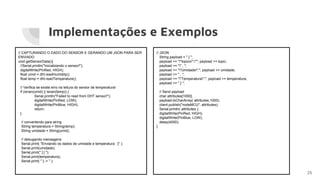 Implementações e Exemplos
25
// CAPTURANDO O DADO DO SENSOR E GERANDO UM JSON PARA SER
ENVIADO
void getSensorData(){
//Serial.println("Inicializando o sensor!");
digitalWrite(PinRed, HIGH);
float umid = dht.readHumidity();
float temp = dht.readTemperature();
// Verifica se existe erro na leitura do sensor de temperatura!
if (isnan(umid) || isnan(temp)) {
Serial.println("Failed to read from DHT sensor!");
digitalWrite(PinRed, LOW);
digitalWrite(PinBlue, HIGH);
return;
}
// convertendo para string
String temperatura = String(temp);
String umidade = String(umid);
// debugando mensagens
Serial.print( "Enviando os dados de umidade e temperatura : [" );
Serial.print(umidade);
Serial.print(" ] [ ");
Serial.print(temperatura);
Serial.print( " ] -> " );
// JSON
String payload = " { ";
payload += ""topico":""; payload += topic;
payload += "" , ";
payload += ""Umidade":"; payload += umidade;
payload += " , ";
payload += ""Temperatura":"; payload += temperatura;
payload += " } ";
// Send payload
char attributes[1000];
payload.toCharArray( attributes,1000);
client.publish("nodeMCU", attributes);
Serial.println( attributes );
digitalWrite(PinRed, HIGH);
digitalWrite(PinBlue, LOW);
delay(4000);
}
 