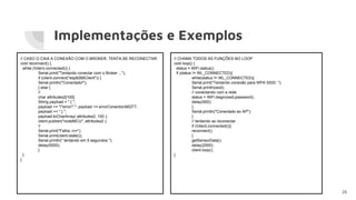 Implementações e Exemplos
26
// CASO O CAIA A CONEXÃO COM O BROKER, TENTA-SE RECONECTAR.
void reconnect() {
while (!client.connected()) {
Serial.print("Tentando conectar com o Broker ...");
if (client.connect("esp8266Client")) {
Serial.println("Conectado!");
} else {
//
char attributes2[100];
String payload = " { ";
payload += ""error":"; payload += errorConectionMQTT;
payload += " } ";
payload.toCharArray( attributes2, 100 );
client.publish("nodeMCU", attributes2 );
//
Serial.print("Falha, rc=");
Serial.print(client.state());
Serial.println(" tentando em 5 segundos ");
delay(5000);
}
}
}
// CHAMA TODOS AS FUNÇÕES NO LOOP
void loop() {
status = WiFi.status();
if (status != WL_CONNECTED){
while(status != WL_CONNECTED){
Serial.print("Tentando conexão para WPA SSID: ");
Serial.println(ssid);
// conectando com a rede
status = WiFi.begin(ssid,password);
delay(500);
}
Serial.println("Conectado ao AP");
}
// tentando se reconectar
if (!client.connected()){
reconnect();
}
getSensorData();
delay(2000);
client.loop();
}
 