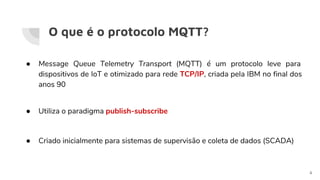 O que é o protocolo MQTT?
● Message Queue Telemetry Transport (MQTT) é um protocolo leve para
dispositivos de IoT e otimizado para rede TCP/IP, criada pela IBM no final dos
anos 90
● Utiliza o paradigma publish-subscribe
● Criado inicialmente para sistemas de supervisão e coleta de dados (SCADA)
4
 