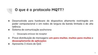 O que é o protocolo MQTT?
● Desenvolvido para hardware de dispositivo altamente restringido em
poder computacional e em redes de largura da banda limitada e de alta
latência
● Sistema de comunicação assíncrona
○ Desacopla emissor de receptor
● Prove distribuição de mensagens um-para-muitos, muitos-para-muitos e
desacoplamento de aplicações
● Apresenta 3 níveis de QoS
6
 