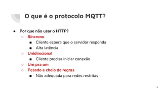 O que é o protocolo MQTT?
● Por que não usar o HTTP?
○ Síncrono
■ Cliente espera que o servidor responda
■ Alta latência
○ Unidirecional
■ Cliente precisa iniciar conexão
○ Um pra um
○ Pesado e cheio de regras
■ Não adequada para redes restritas
8
 