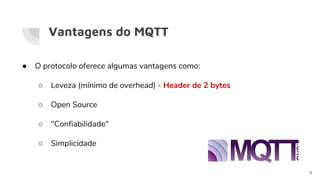 Vantagens do MQTT
● O protocolo oferece algumas vantagens como:
○ Leveza (mínimo de overhead) - Header de 2 bytes
○ Open Source
○ "Confiabilidade"
○ Simplicidade
9
 