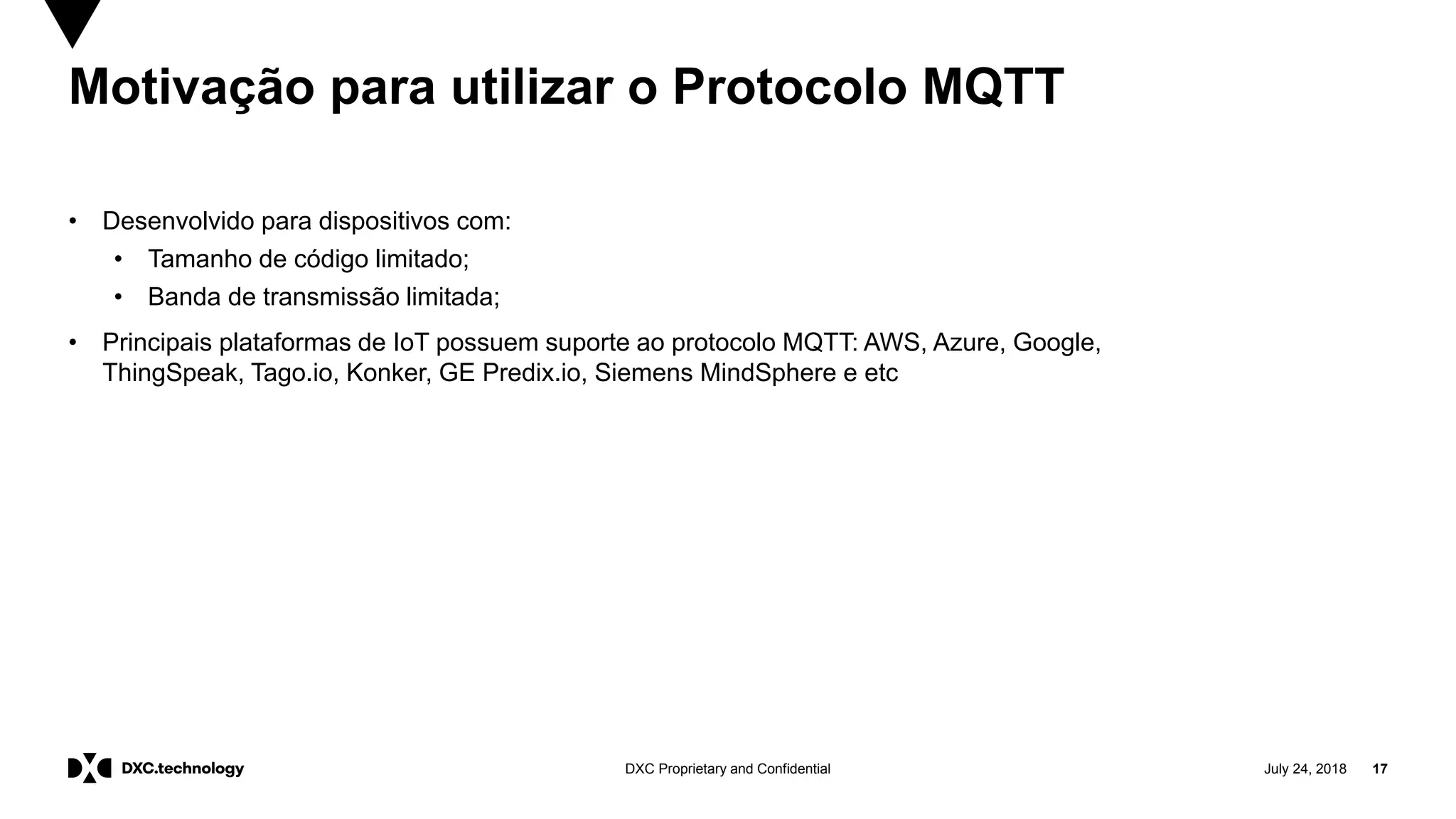 July 24, 2018 17DXC Proprietary and Confidential
Motivação para utilizar o Protocolo MQTT
• Desenvolvido para dispositivos com:
• Tamanho de código limitado;
• Banda de transmissão limitada;
• Principais plataformas de IoT possuem suporte ao protocolo MQTT: AWS, Azure, Google,
ThingSpeak, Tago.io, Konker, GE Predix.io, Siemens MindSphere e etc
 
