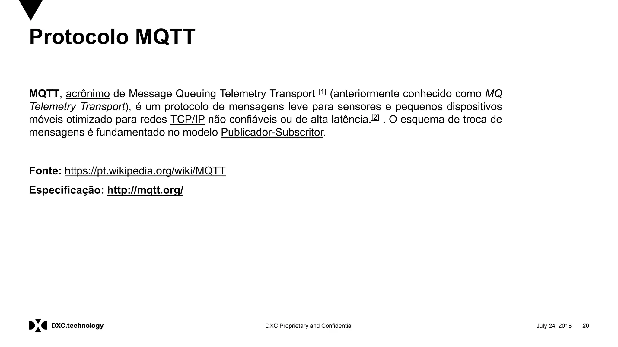 July 24, 2018 20DXC Proprietary and Confidential
Protocolo MQTT
MQTT, acrônimo de Message Queuing Telemetry Transport [1] (anteriormente conhecido como MQ
Telemetry Transport), é um protocolo de mensagens leve para sensores e pequenos dispositivos
móveis otimizado para redes TCP/IP não confiáveis ou de alta latência.[2] . O esquema de troca de
mensagens é fundamentado no modelo Publicador-Subscritor.
Fonte: https://pt.wikipedia.org/wiki/MQTT
Especificação: http://mqtt.org/
 