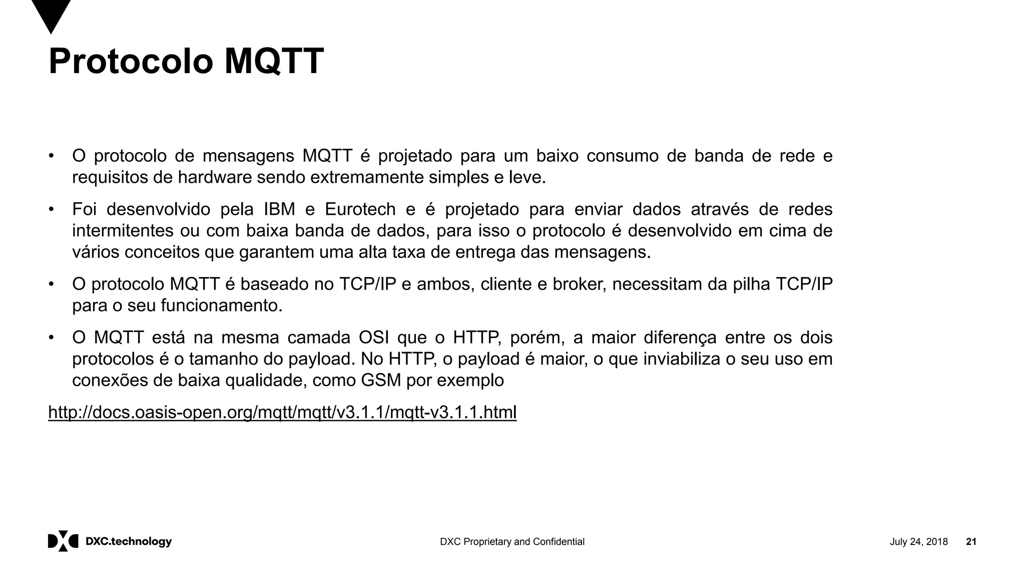 July 24, 2018 21DXC Proprietary and Confidential
Protocolo MQTT
• O protocolo de mensagens MQTT é projetado para um baixo consumo de banda de rede e
requisitos de hardware sendo extremamente simples e leve.
• Foi desenvolvido pela IBM e Eurotech e é projetado para enviar dados através de redes
intermitentes ou com baixa banda de dados, para isso o protocolo é desenvolvido em cima de
vários conceitos que garantem uma alta taxa de entrega das mensagens.
• O protocolo MQTT é baseado no TCP/IP e ambos, cliente e broker, necessitam da pilha TCP/IP
para o seu funcionamento.
• O MQTT está na mesma camada OSI que o HTTP, porém, a maior diferença entre os dois
protocolos é o tamanho do payload. No HTTP, o payload é maior, o que inviabiliza o seu uso em
conexões de baixa qualidade, como GSM por exemplo
http://docs.oasis-open.org/mqtt/mqtt/v3.1.1/mqtt-v3.1.1.html
 