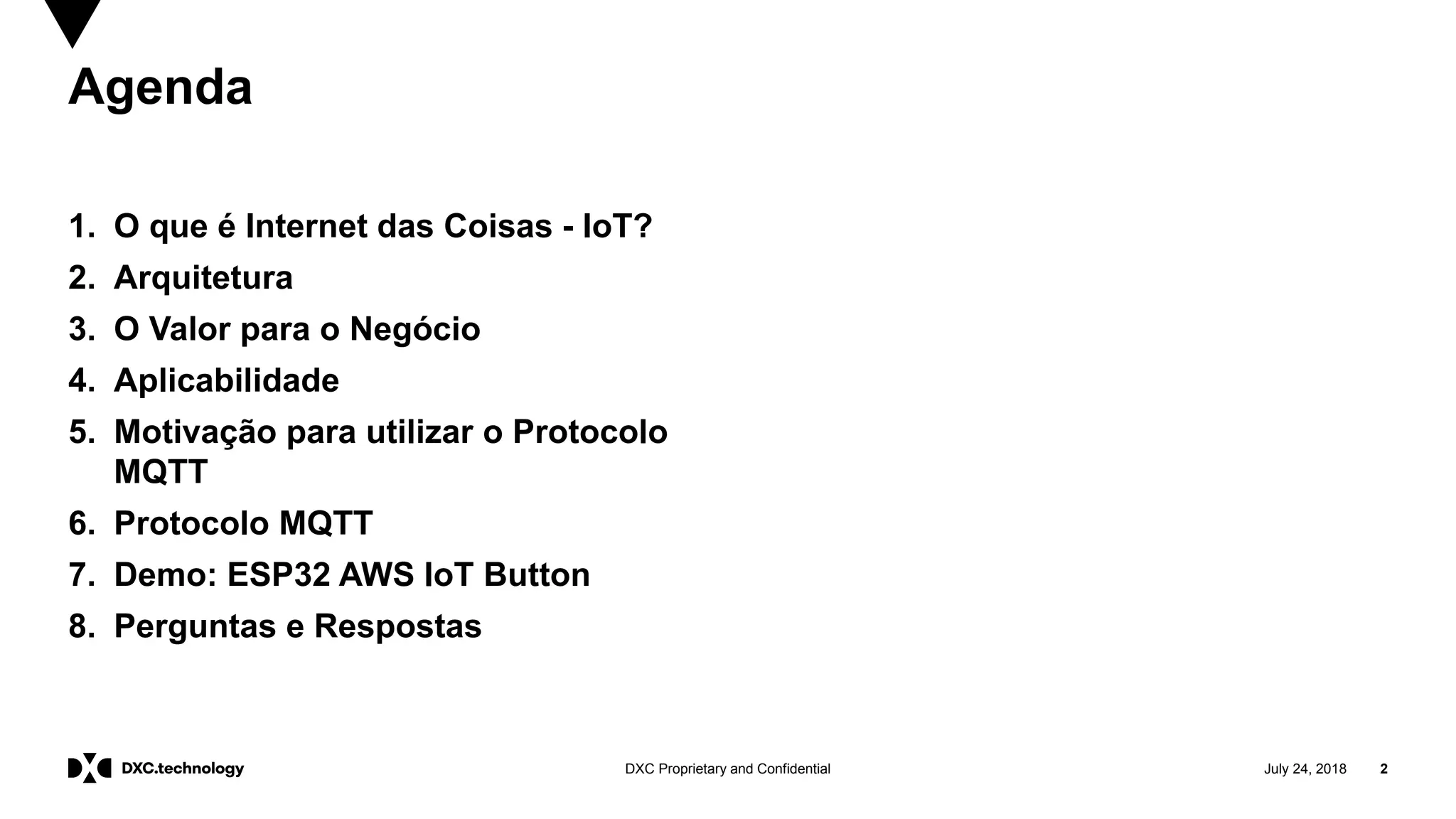 July 24, 2018 2DXC Proprietary and Confidential
Agenda
1. O que é Internet das Coisas - IoT?
2. Arquitetura
3. O Valor para o Negócio
4. Aplicabilidade
5. Motivação para utilizar o Protocolo
MQTT
6. Protocolo MQTT
7. Demo: ESP32 AWS IoT Button
8. Perguntas e Respostas
 