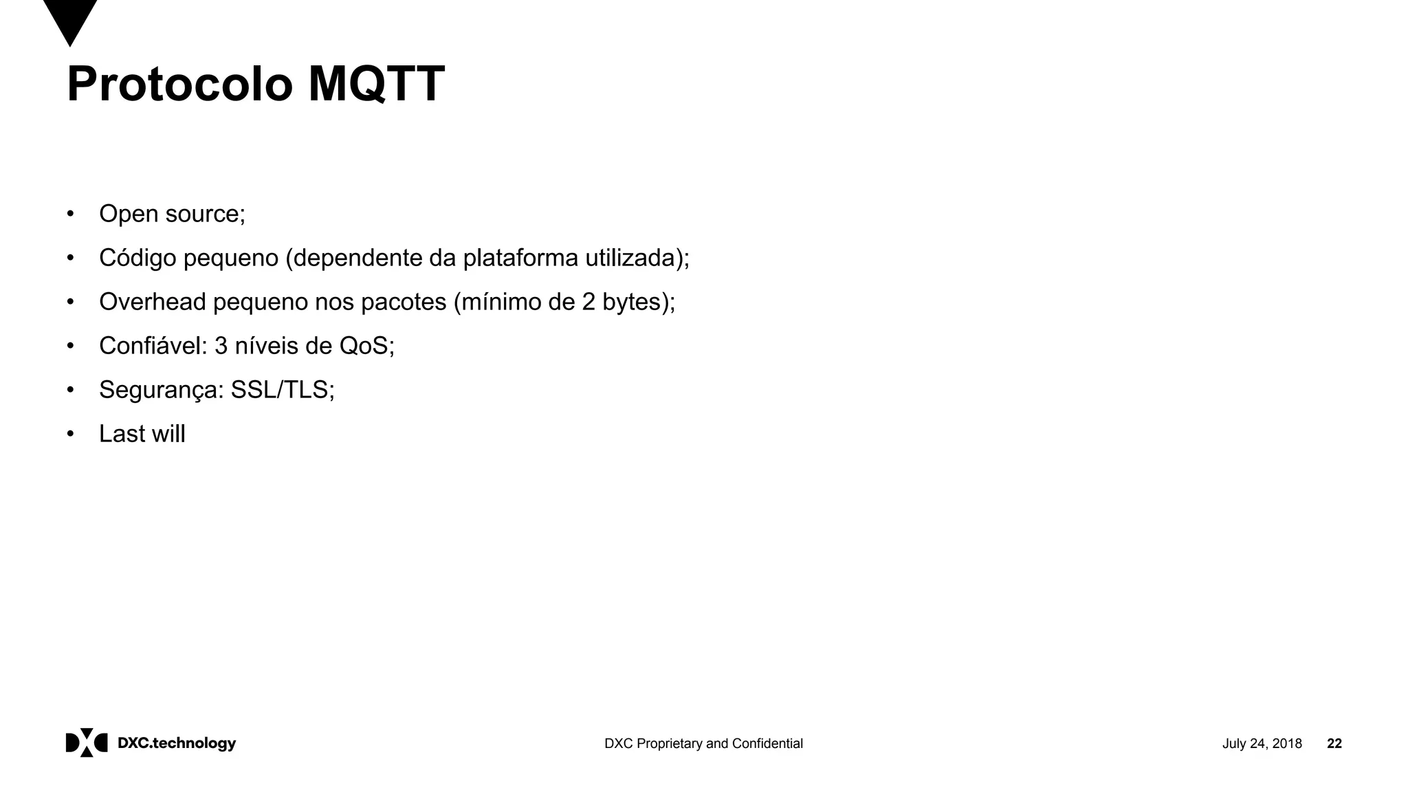 July 24, 2018 22DXC Proprietary and Confidential
Protocolo MQTT
• Open source;
• Código pequeno (dependente da plataforma utilizada);
• Overhead pequeno nos pacotes (mínimo de 2 bytes);
• Confiável: 3 níveis de QoS;
• Segurança: SSL/TLS;
• Last will
 