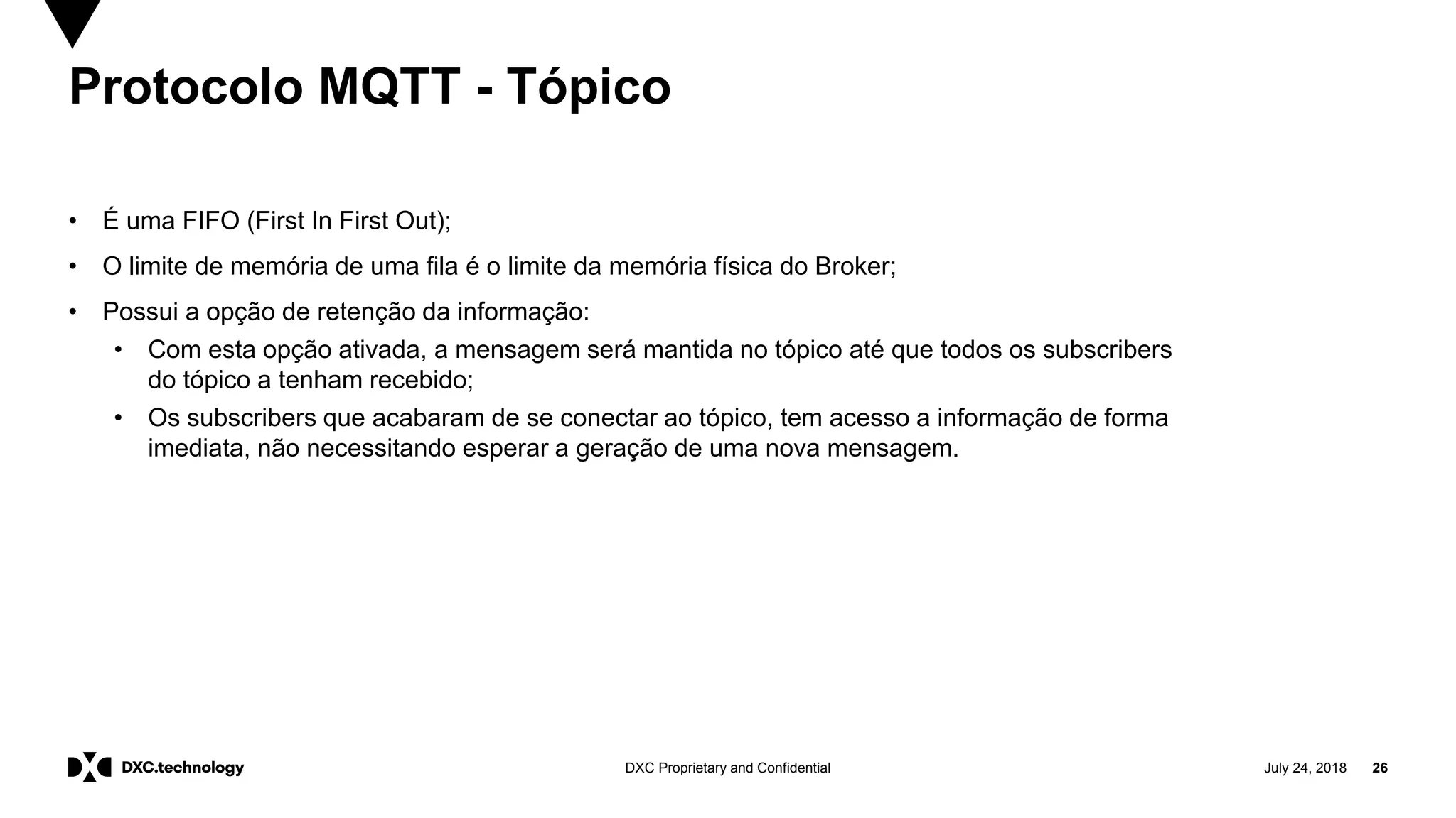 July 24, 2018 26DXC Proprietary and Confidential
Protocolo MQTT - Tópico
• É uma FIFO (First In First Out);
• O limite de memória de uma fila é o limite da memória física do Broker;
• Possui a opção de retenção da informação:
• Com esta opção ativada, a mensagem será mantida no tópico até que todos os subscribers
do tópico a tenham recebido;
• Os subscribers que acabaram de se conectar ao tópico, tem acesso a informação de forma
imediata, não necessitando esperar a geração de uma nova mensagem.
 