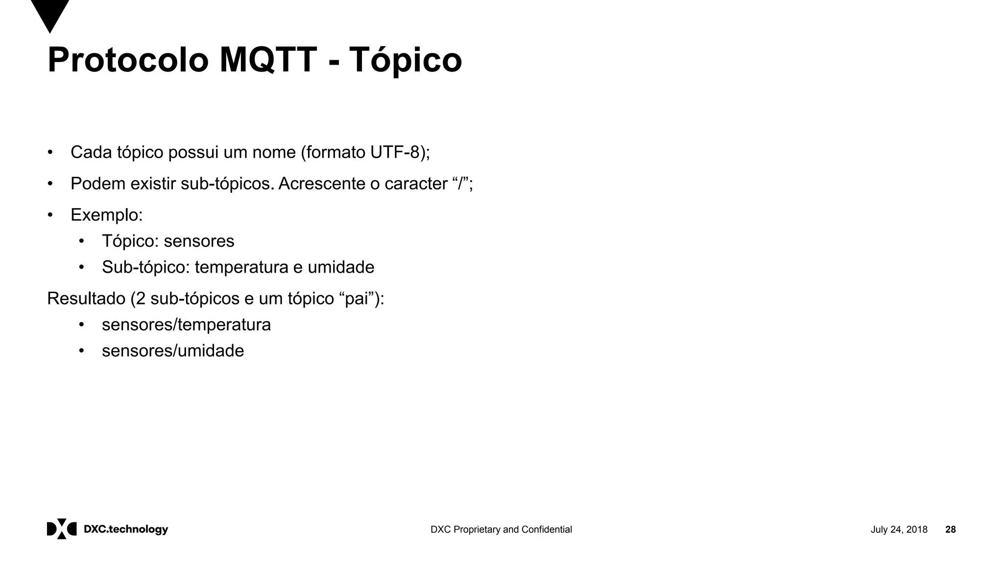 July 24, 2018 28DXC Proprietary and Confidential
Protocolo MQTT - Tópico
• Cada tópico possui um nome (formato UTF-8);
• Podem existir sub-tópicos. Acrescente o caracter “/”;
• Exemplo:
• Tópico: sensores
• Sub-tópico: temperatura e umidade
Resultado (2 sub-tópicos e um tópico “pai”):
• sensores/temperatura
• sensores/umidade
 