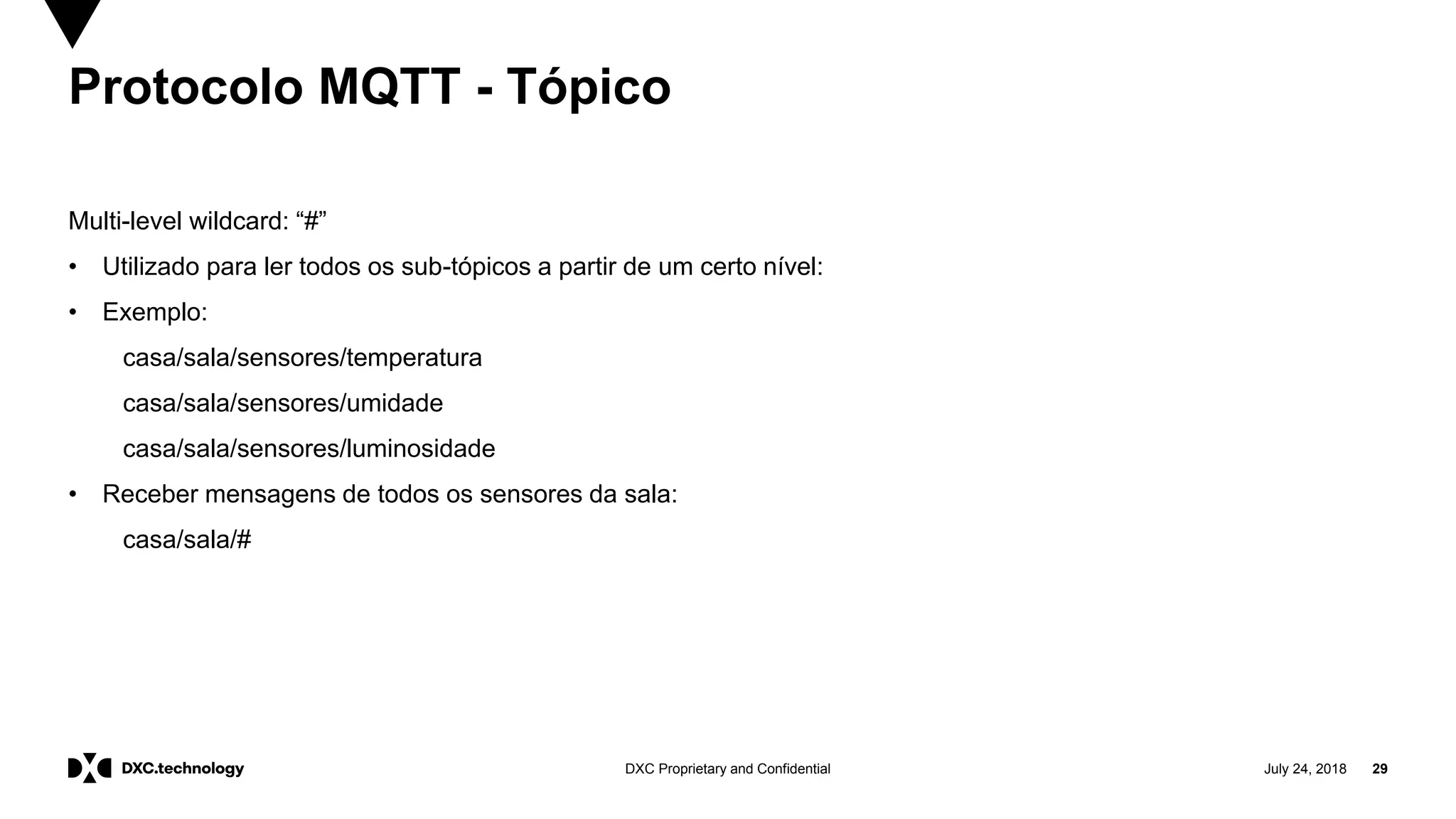 July 24, 2018 29DXC Proprietary and Confidential
Protocolo MQTT - Tópico
Multi-level wildcard: “#”
• Utilizado para ler todos os sub-tópicos a partir de um certo nível:
• Exemplo:
casa/sala/sensores/temperatura
casa/sala/sensores/umidade
casa/sala/sensores/luminosidade
• Receber mensagens de todos os sensores da sala:
casa/sala/#
 