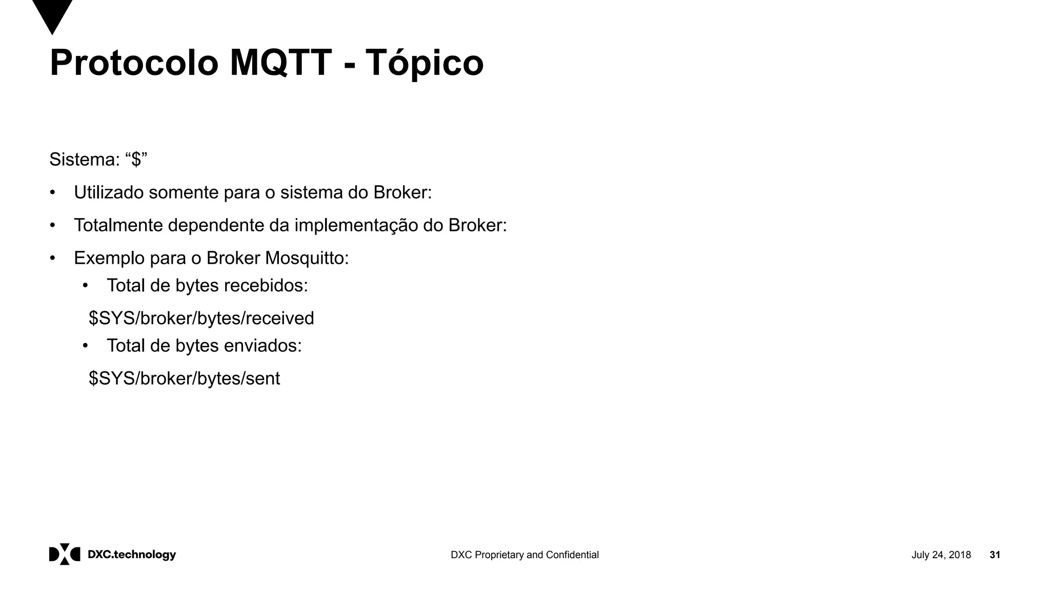 July 24, 2018 31DXC Proprietary and Confidential
Protocolo MQTT - Tópico
Sistema: “$”
• Utilizado somente para o sistema do Broker:
• Totalmente dependente da implementação do Broker:
• Exemplo para o Broker Mosquitto:
• Total de bytes recebidos:
$SYS/broker/bytes/received
• Total de bytes enviados:
$SYS/broker/bytes/sent
 