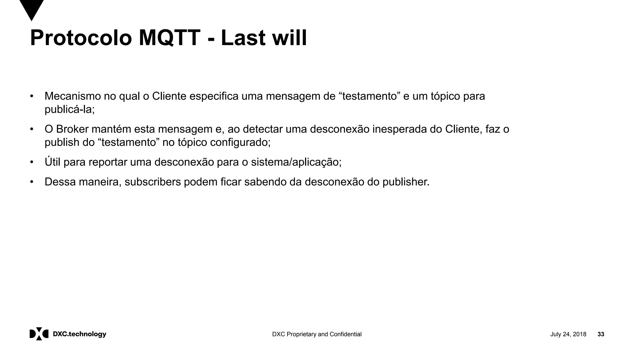 July 24, 2018 33DXC Proprietary and Confidential
Protocolo MQTT - Last will
• Mecanismo no qual o Cliente especifica uma mensagem de “testamento” e um tópico para
publicá-la;
• O Broker mantém esta mensagem e, ao detectar uma desconexão inesperada do Cliente, faz o
publish do “testamento” no tópico configurado;
• Útil para reportar uma desconexão para o sistema/aplicação;
• Dessa maneira, subscribers podem ficar sabendo da desconexão do publisher.
 