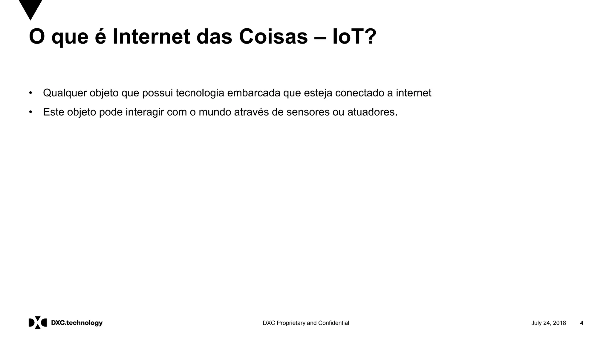 July 24, 2018 4DXC Proprietary and Confidential
O que é Internet das Coisas – IoT?
• Qualquer objeto que possui tecnologia embarcada que esteja conectado a internet
• Este objeto pode interagir com o mundo através de sensores ou atuadores.
 